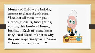 Mona and Raju were helping
Amma to clean their house.
“Look at all these things….
clothes, utensils, food grains,
combs, this bottle of honey,
books…..Each of these has a
use,” said Mona. “That is why
they are important,” said Amma.
“These are resources…..”.
 