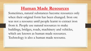 Human Made Resources
Sometimes, natural substances become resources only
when their original form has been changed. Iron ore
was not a resource until people learnt to extract iron
from it. People use natural resources to make
buildings, bridges, roads, machinery and vehicles,
which are known as human made resources.
Technology is also a human made resource.
 