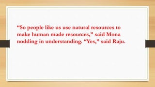 “So people like us use natural resources to
make human made resources,” said Mona
nodding in understanding. “Yes,” said Raju.
 