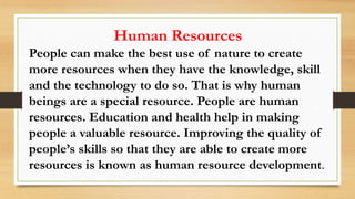 Human Resources
People can make the best use of nature to create
more resources when they have the knowledge, skill
and the technology to do so. That is why human
beings are a special resource. People are human
resources. Education and health help in making
people a valuable resource. Improving the quality of
people’s skills so that they are able to create more
resources is known as human resource development.
 