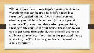 “What is a resource?” was Raju’s question to Amma.
“Anything that can be used to satisfy a need is a
resource”, replied amma. “Look around you and
observe, you will be able to identify many types of
resources. The water you drink when you are thirsty,
the electricity you use in your house, the rickshaw you
use to get home from school, the textbook you use to
study are all resources. Your father has prepared a tasty
snack for you. The fresh vegetables he has used are
also a resource”.
 