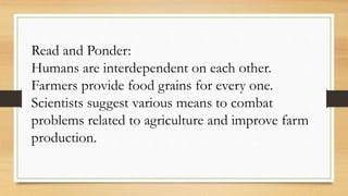 Read and Ponder:
Humans are interdependent on each other.
Farmers provide food grains for every one.
Scientists suggest various means to combat
problems related to agriculture and improve farm
production.
 