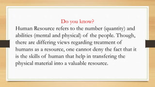 Do you know?
Human Resource refers to the number (quantity) and
abilities (mental and physical) of the people. Though,
there are differing views regarding treatment of
humans as a resource, one cannot deny the fact that it
is the skills of human that help in transfering the
physical material into a valuable resource.
 
