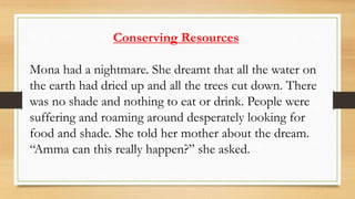 Conserving Resources
Mona had a nightmare. She dreamt that all the water on
the earth had dried up and all the trees cut down. There
was no shade and nothing to eat or drink. People were
suffering and roaming around desperately looking for
food and shade. She told her mother about the dream.
“Amma can this really happen?” she asked.
 
