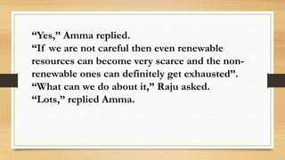 “Yes,” Amma replied.
“If we are not careful then even renewable
resources can become very scarce and the non-
renewable ones can definitely get exhausted”.
“What can we do about it,” Raju asked.
“Lots,” replied Amma.
 