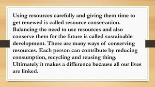 Using resources carefully and giving them time to
get renewed is called resource conservation.
Balancing the need to use resources and also
conserve them for the future is called sustainable
development. There are many ways of conserving
resources. Each person can contribute by reducing
consumption, recycling and reusing thing.
Ultimately it makes a difference because all our lives
are linked.
 