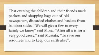 That evening the children and their friends made
packets and shopping bags out of old
newspapers, discarded clothes and baskets from
bamboo sticks. “We will give a few to every
family we know,” said Mona. “After all it is for a
very good cause,” said Mustafa, “To save our
resources and to keep our earth alive”.
 