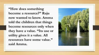 “How does something
become a resource?” Raju
now wanted to know. Amma
told the children that things
become resources only when
they have a value. “Its use or
utility gives it a value. All
resources have some value.”
said Amma.
 