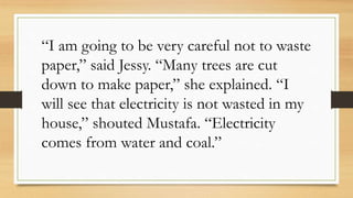 “I am going to be very careful not to waste
paper,” said Jessy. “Many trees are cut
down to make paper,” she explained. “I
will see that electricity is not wasted in my
house,” shouted Mustafa. “Electricity
comes from water and coal.”
 