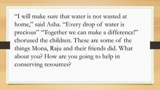 “I will make sure that water is not wasted at
home,” said Asha. “Every drop of water is
precious” “Together we can make a difference!”
chorused the children. These are some of the
things Mona, Raju and their friends did. What
about you? How are you going to help in
conserving resources?
 