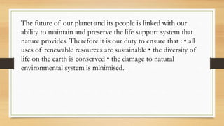 The future of our planet and its people is linked with our
ability to maintain and preserve the life support system that
nature provides. Therefore it is our duty to ensure that : • all
uses of renewable resources are sustainable • the diversity of
life on the earth is conserved • the damage to natural
environmental system is minimised.
 