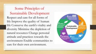 Some Principles of
Sustainable Development
Respect and care for all forms of
life Improve the quality of human
life Conserve the earth’s vitality and
diversity Minimise the depletion of
natural resources Change personal
attitude and practices towards the
environment Enable communities to
care for their own environment.
 