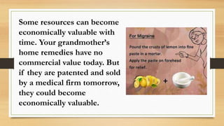 Some resources can become
economically valuable with
time. Your grandmother’s
home remedies have no
commercial value today. But
if they are patented and sold
by a medical firm tomorrow,
they could become
economically valuable.
 