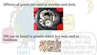2)Pieces of quartz are used in watches and clock.
3)It can be found in granite which is a rock used in
buildings