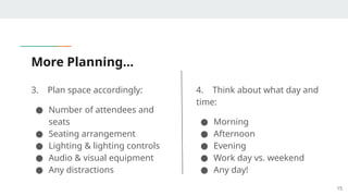 More Planning…
3. Plan space accordingly:
● Number of attendees and
seats
● Seating arrangement
● Lighting & lighting controls
● Audio & visual equipment
● Any distractions
15
4. Think about what day and
time:
● Morning
● Afternoon
● Evening
● Work day vs. weekend
● Any day!
 