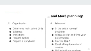 … and More planning!
5. Organization
● Determine main points (1-5)
● Evidence
● Transitions
● Prepare outline
● Prepare a storyboard
6. Rehearse!
● In the actual room (if
possible)
● Follow a script and time your
presentation
● Practice Q & A
● Check all equipment and
devices
16
 