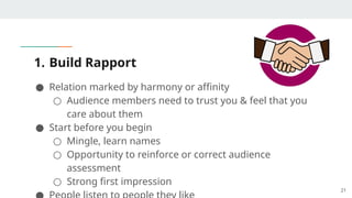 1. Build Rapport
● Relation marked by harmony or affinity
○ Audience members need to trust you & feel that you
care about them
● Start before you begin
○ Mingle, learn names
○ Opportunity to reinforce or correct audience
assessment
○ Strong first impression
21
 