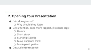 2. Opening Your Presentation
● Introduce yourself
○ Why should they listen
● Gett attention, build more rapport, introduce topic
○ Humor
○ Short story
○ Startling statistic
○ Make audience think
○ Invite participation
● Get audience response 22
 