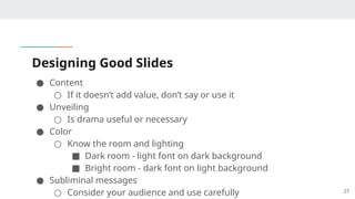 Designing Good Slides
● Content
○ If it doesn’t add value, don’t say or use it
● Unveiling
○ Is drama useful or necessary
● Color
○ Know the room and lighting
■ Dark room - light font on dark background
■ Bright room - dark font on light background
● Subliminal messages
○ Consider your audience and use carefully 27
 