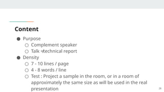 Content
● Purpose
○ Complement speaker
○ Talk ≠technical report
● Density
○ 7 - 10 lines / page
○ 4 - 8 words / line
○ Test : Project a sample in the room, or in a room of
approximately the same size as will be used in the real
presentation 28
 