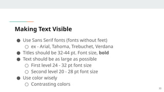 Making Text Visible
● Use Sans Serif fonts (fonts without feet)
○ ex - Arial, Tahoma, Trebuchet, Verdana
● Titles should be 32-44 pt. Font size, bold
● Text should be as large as possible
○ First level 24 - 32 pt font size
○ Second level 20 - 28 pt font size
● Use color wisely
○ Contrasting colors
33
 