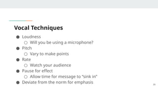 Vocal Techniques
● Loudness
○ Will you be using a microphone?
● Pitch
○ Vary to make points
● Rate
○ Watch your audience
● Pause for effect
○ Allow time for message to “sink in”
● Deviate from the norm for emphasis 39
 
