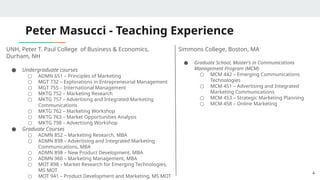 Peter Masucci - Teaching Experience
UNH, Peter T. Paul College of Business & Economics,
Durham, NH
● Undergraduate courses
○ ADMN 651 – Principles of Marketing
○ MGT 732 – Explorations in Entrepreneurial Management
○ MGT 755 – International Management
○ MKTG 752 – Marketing Research
○ MKTG 757 – Advertising and Integrated Marketing
Communications
○ MKTG 762 – Marketing Workshop
○ MKTG 763 – Market Opportunities Analysis
○ MKTG 798 – Advertising Workshop
● Graduate Courses
○ ADMN 852 – Marketing Research, MBA
○ ADMN 898 – Advertising and Integrated Marketing
Communications, MBA
○ ADMN 898 – New Product Development, MBA
○ ADMN 960 – Marketing Management, MBA
○ MOT 898 – Market Research for Emerging Technologies,
MS MOT
○ MOT 941 – Product Development and Marketing, MS MOT
4
Simmons College, Boston, MA
● Graduate School, Master’s in Communications
Management Program (MCM)
○ MCM 442 – Emerging Communications
Technologies
○ MCM 451 – Advertising and Integrated
Marketing Communications
○ MCM 453 – Strategic Marketing Planning
○ MCM 458 – Online Marketing
 
