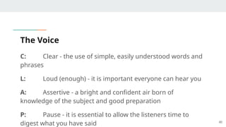 The Voice
C: Clear - the use of simple, easily understood words and
phrases
L: Loud (enough) - it is important everyone can hear you
A: Assertive - a bright and confident air born of
knowledge of the subject and good preparation
P: Pause - it is essential to allow the listeners time to
digest what you have said 40
 