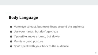 Body Language
● Make eye contact, but move focus around the audience
● Use your hands, but don’t go crazy
● If possible, move around, but slowly!
● Maintain good posture
● Don’t speak with your back to the audience
42
 