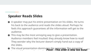 Speaker Reads Slides
● A speaker may put his entire presentation on his slides. He turns
his back to the audience and reads the slides aloud. Perhaps he
feels this approach guarantees all the information will get to the
audience.
● This may be the most annoying way to give a presentation.
Audience members feel insulted: they already know how to read!
They wonder why the lecturer doesn’t simply hand out a copy of
the slides.
● The visual presentation dominates the presenter. The presenter 44
Pssst - This slide is way too busy!
 