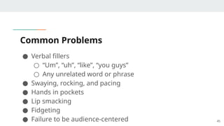 Common Problems
● Verbal fillers
○ “Um”, “uh”, “like”, “you guys”
○ Any unrelated word or phrase
● Swaying, rocking, and pacing
● Hands in pockets
● Lip smacking
● Fidgeting
● Failure to be audience-centered 45
 