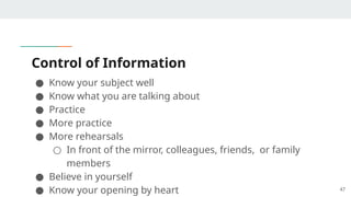 Control of Information
● Know your subject well
● Know what you are talking about
● Practice
● More practice
● More rehearsals
○ In front of the mirror, colleagues, friends, or family
members
● Believe in yourself
● Know your opening by heart 47
 
