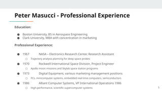 Peter Masucci - Professional Experience
Education:
● Boston University, BS in Aerospace Engineering
● Clark University, MBA with concentration in marketing
Professional Experience:
● 1967 NASA – Electronics Research Center, Research Assistant
○ Trajectory analysis planning for deep space probes
● 1970 Rockwell International Space Division, Project Engineer
○ Apollo moon missions and Skylab space station programs
● 1973 Digital Equipment, various marketing management positions
○ PCs, minicomputer systems, embedded real-time computers, semiconductors
● 1986 Alliant Computer Systems, VP International Operations 1986
○ High-performance, scientific supercomputer systems 5
 