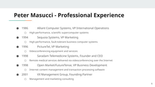 Peter Masucci - Professional Experience
● 1986 Alliant Computer Systems, VP International Operations
○ High-performance, scientific supercomputer systems
● 1994 Sequoia Systems, VP Marketing
○ High-performance, fault-tolerant business computer systems
● 1996 PictureTel, VP Marketing
○ Videoconferencing equipment and services
● 1998 Saradam Telemedicine Systems, Founder and CEO
○ Remote medical services delivered via videoconferencing over the Internet
● 1998 Open Market/FutureTense, VP Business Development
○ Internet content management and transaction processing software
● 2001 VX Management Group, Founding Partner
○ Management and marketing consulting
6
 