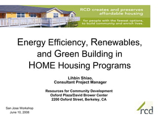 Energy Efficiency, Renewables,
          and Green Building in
        HOME Housing Programs
                              Lihbin Shiao,
                        Consultant Project Manager

                    Resources for Community Development
                      Oxford Plaza/David Brower Center
                       2200 Oxford Street, Berkeley, CA

San Jose Workshop
  June 10, 2008