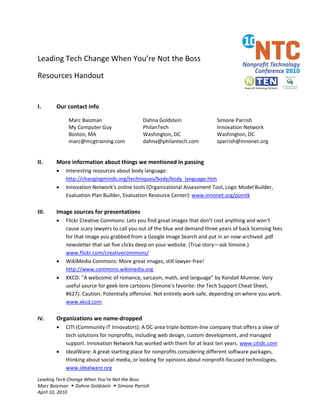 Leading Tech Change When You’re Not the Boss

Resources Handout


I.     Our contact info

             Marc Baizman                   Dahna Goldstein                Simone Parrish
             My Computer Guy                PhilanTech                     Innovation Network
             Boston, MA                     Washington, DC                 Washington, DC
             marc@mcgtraining.com           dahna@philantech.com           sparrish@innonet.org


II.    More information about things we mentioned in passing
       •   Interesting resources about body language:
           http://changingminds.org/techniques/body/body_language.htm
       •   Innovation Network’s online tools (Organizational Assessment Tool, Logic Model Builder,
           Evaluation Plan Builder, Evaluation Resource Center): www.innonet.org/pointk

III.   Image sources for presentations
       •   Flickr Creative Commons: Lets you find great images that don’t cost anything and won’t
           cause scary lawyers to call you out of the blue and demand three years of back licensing fees
           for that image you grabbed from a Google Image Search and put in an now-archived .pdf
           newsletter that sat five clicks deep on your website. (True story—ask Simone.)
           www.flickr.com/creativecommons/
       •   WikiMedia Commons: More great images, still lawyer-free!
           http://www.commons.wikimedia.org
       •   XKCD: “A webcomic of romance, sarcasm, math, and language” by Randall Munroe. Very
           useful source for geek-lore cartoons (Simone’s favorite: the Tech Support Cheat Sheet,
           #627). Caution: Potentially offensive. Not entirely work-safe, depending on where you work.
           www.xkcd.com

IV.    Organizations we name-dropped
       •   CITI (Community IT Innovators): A DC-area triple-bottom-line company that offers a slew of
           tech solutions for nonprofits, including web design, custom development, and managed
           support. Innovation Network has worked with them for at least ten years. www.citidc.com
       •   IdealWare: A great starting place for nonprofits considering different software packages,
           thinking about social media, or looking for opinions about nonprofit-focused technologies.
           www.idealware.org
Leading Tech Change When You’re Not the Boss
Marc Baizman  Dahna Goldstein  Simone Parrish
April 10, 2010
 
