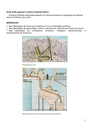 Onde pode aparecer a poeira contendo Sílica?
A poeira contendo sílica pode aparecer em vários processos ou operações de diversos
ramos industriais, tais como:
MINERAÇÃO
Nas operações de lavra por explosivos e na mineração continua.
Nas operações de perfuração, corte e retirada de minérios da frente de lavra.
Nas operações de transporte, britarem, moagem, peneiramento e
ensacamento de minérios.
Perfuração de solo
Beneficiamento de minérios (transporte e peneiramento)
2
 