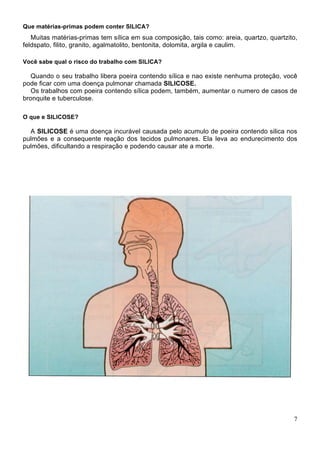 Que matérias-primas podem conter SILICA?
Muitas matérias-primas tem sílica em sua composição, tais como: areia, quartzo, quartzito,
feldspato, filito, granito, agalmatolito, bentonita, dolomita, argila e caulim.
Você sabe qual o risco do trabalho com SILICA?
Quando o seu trabalho libera poeira contendo sílica e nao existe nenhuma proteção, você
pode ficar com uma doença pulmonar chamada SILICOSE.
Os trabalhos com poeira contendo sílica podem, também, aumentar o numero de casos de
bronquite e tuberculose.
O que e SILICOSE?
A SILICOSE é uma doença incurável causada pelo acumulo de poeira contendo silica nos
pulmões e a consequente reação dos tecidos pulmonares. Ela leva ao endurecimento dos
pulmões, dificultando a respiração e podendo causar ate a morte.
7
 