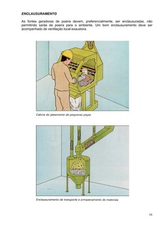 ENCLAUSURAMENTO
As fontes geradoras de poeira devem, preferencialmente, ser enclausuradas, não
permitindo saída de poeira para o ambiente. Um bom enclausuramento deve ser
acompanhado de ventilação local exaustora.
16
 