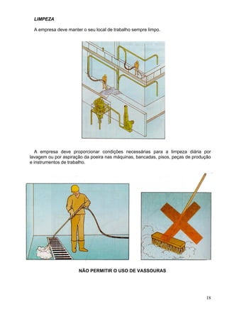 LIMPEZA
A empresa deve manter o seu local de trabalho sempre limpo.
A empresa deve proporcionar condições necessárias para a limpeza diária por
lavagem ou por aspiração da poeira nas máquinas, bancadas, pisos, peças de produção
e instrumentos de trabalho.
NÃO PERMITIR O USO DE VASSOURAS
18
 