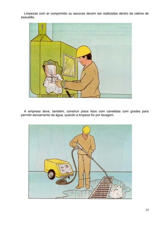 Limpezas com ar comprimido ou escovas devem ser realizadas dentro de cabine de
exaustão.
A empresa deve, também, construir pisos lisos com caneletas com grades para
permitir escoamento da água, quando a limpeza for por lavagem.
19
 