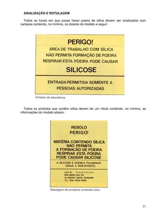SINALIZAÇÃO E ROTULAGEM
Todos os locais em que possa haver poeira de sílica devem ser sinalizados com
cartazes contendo, no mínimo, os dizeres do modelo a seguir:
Todos os produtos que contêm sílica devem ter um rótulo contendo, no mínimo, as
informações do modelo abaixo:
21
 