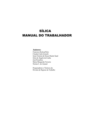 SÍLICA
MANUAL DO TRABALHADOR
Autores:
Francisco KulcsarNeto
Claudia Carla Gronchi
Irene Ferreira de Souza Duarte Saad
Irlon de Ângelo da Cunha
José Possebon
Maria Margarida Teixeira
Norma C. do Amaral
Pesquisadores e Técnicos da
Divisão de Higiene do Trabalho
 