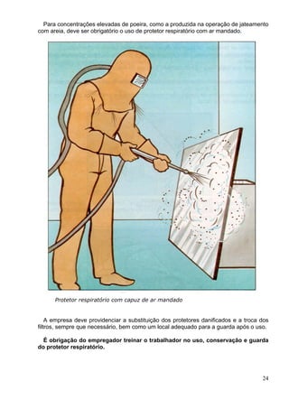 Para concentrações elevadas de poeira, como a produzida na operação de jateamento
com areia, deve ser obrigatório o uso de protetor respiratório com ar mandado.
Protetor respiratório com capuz de ar mandado
A empresa deve providenciar a substituição dos protetores danificados e a troca dos
filtros, sempre que necessário, bem como um local adequado para a guarda após o uso.
É obrigação do empregador treinar o trabalhador no uso, conservação e guarda
do protetor respiratório.
24
 