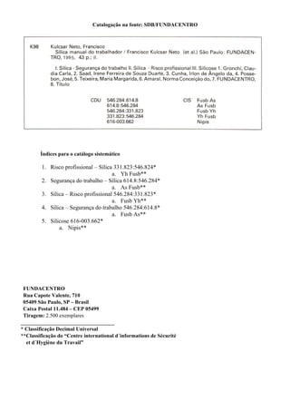 Catalogação na fonte: SDB/FUNDACENTRO
Índices para o catálogo sistemático
1. Risco profissional – Sílica 331.823:546.824*
a. Yh Fusb**
2. Segurança do trabalho – Sílica 614.8:546.284*
a. As Fusb**
3. Sílica – Risco profissional 546.284:331.823*
a. Fusb Yh**
4. Sílica – Segurança do trabalho 546.284:614.8*
a. Fusb As**
5. Silicose 616-003.662*
a. Nipis**
FUNDACENTRO
Rua Capote Valente, 710
05409 São Paulo, SP – Brasil
Caixa Postal 11.484 – CEP 05499
Tiragem: 2.500 exemplares
___________________________________
* Classificação Decimal Universal
**Classificação do “Centre international d´informations de Sécurité
et d´Hygiène du Travail”
 