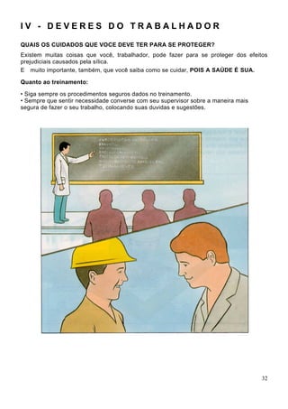 I V - D E V E R E S D O T R A B A L H A D O R
QUAIS OS CUIDADOS QUE VOCE DEVE TER PARA SE PROTEGER?
Existem muitas coisas que você, trabalhador, pode fazer para se proteger dos efeitos
prejudiciais causados pela sílica.
E muito importante, também, que você saiba como se cuidar, POIS A SAÚDE É SUA.
Quanto ao treinamento:
• Siga sempre os procedimentos seguros dados no treinamento.
• Sempre que sentir necessidade converse com seu supervisor sobre a maneira mais
segura de fazer o seu trabalho, colocando suas duvidas e sugestões.
32
 