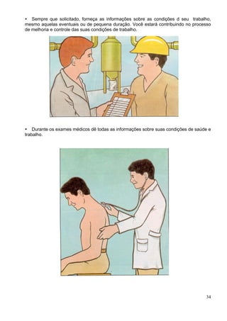 34
Sempre que solicitado, forneça as informações sobre as condições d seu trabalho,
mesmo aquelas eventuais ou de pequena duração. Você estará contribuindo no processo
de melhoria e controle das suas condições de trabalho.
Durante os exames médicos dê todas as informações sobre suas condições de saúde e
trabalho.
 