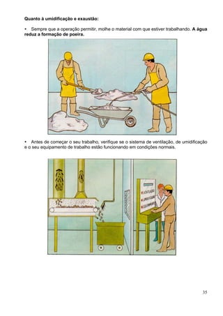 Quanto à umidificação e exaustão:
35
Sempre que a operação permitir, molhe o material com que estiver trabalhando. A água
reduz a formação de poeira.
Antes de começar o seu trabalho, verifique se o sistema de ventilação, de umidificação
e o seu equipamento de trabalho estão funcionando em condições normais.
 