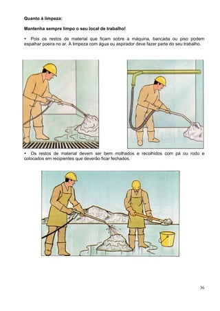 Quanto à limpeza:
Mantenha sempre limpo o seu local de trabalho!
36
Pois os restos de material que ficam sobre a máquina, bancada ou piso podem
espalhar poeira no ar. A limpeza com água ou aspirador deve fazer parte do seu trabalho.
Os restos de material devem ser bem molhados e recolhidos com pá ou rodo e
colocados em recipientes que deverão ficar fechados.
 
