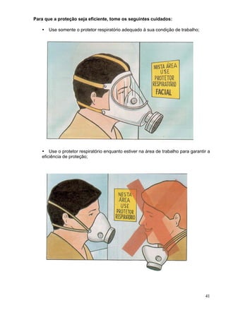 Para que a proteção seja eficiente, tome os seguintes cuidados:
41
Use somente o protetor respiratório adequado à sua condição de trabalho;
Use o protetor respiratório enquanto estiver na área de trabalho para garantir a
eficiência de proteção;
 